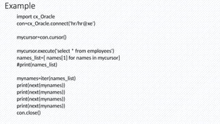 Example
import cx_Oracle
con=cx_Oracle.connect('hr/hr@xe')
mycursor=con.cursor()
mycursor.execute('select * from employees')
names_list=[ names[1] for names in mycursor]
#print(names_list)
mynames=iter(names_list)
print(next(mynames))
print(next(mynames))
print(next(mynames))
print(next(mynames))
con.close()
 