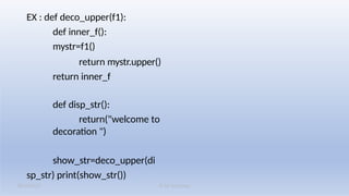 K M Solutions
08/19/2025
EX : def deco_upper(f1):
def inner_f():
mystr=f1()
return mystr.upper()
return inner_f
def disp_str():
return("welcome to
decoration ")
show_str=deco_upper(di
sp_str) print(show_str())
 