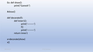 K M Solutions
08/19/2025
Ex: def show():
print("Ganesh")
#show()
def decorate(f):
def inner1():
print('---------')
f()
print('---------')
return inner1
x=decorate(show)
x()
 