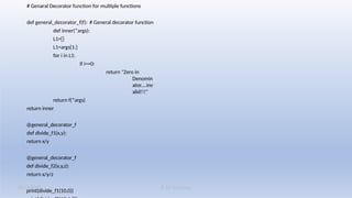K M Solutions
08/19/2025
# Genaral Decorator function for multiple functions
def general_decorator_f(f): # General decorator function
def inner(*args):
L1=[]
L1=args[1:]
for i in L1:
if i==0:
return "Zero in
Denomin
ator....inv
alid!!!"
return f(*args)
return inner
@general_decorator_f
def divide_f1(x,y):
return x/y
@general_decorator_f
def divide_f2(x,y,z):
return x/y/z
print(divide_f1(10,0))
 