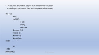 K M Solutions
08/19/2025
• Closure is a function object that remembers values in
enclosing scope even if they are not present in memory
def f1():
x=10
def f2():
y=20
r=x+y
return r
#return f2()
return f2
#ans=f1()
#print(ans.
name )
an
s=f1()
print(ans())
 