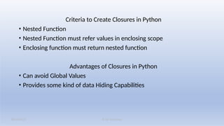 K M Solutions
08/19/2025
Criteria to Create Closures in Python
• Nested Function
• Nested Function must refer values in enclosing scope
• Enclosing function must return nested function
Advantages of Closures in Python
• Can avoid Global Values
• Provides some kind of data Hiding Capabilities
 