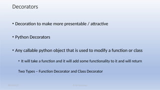 K M Solutions
08/19/2025
Decorators
• Decoration to make more presentable / attractive
• Python Decorators
• Any callable python object that is used to modify a function or class
• It will take a function and it will add some functionality to it and will return
Two Types – Function Decorator and Class Decorator
 