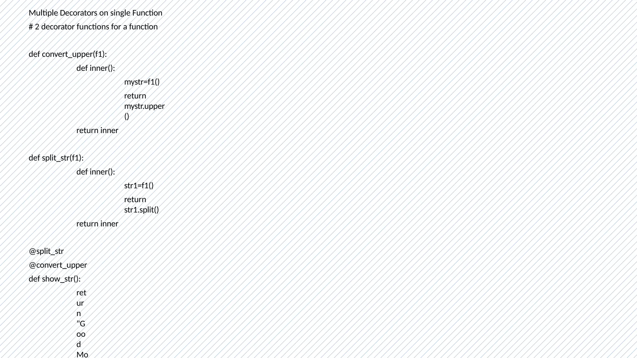 Multiple Decorators on single Function
# 2 decorator functions for a function
def convert_upper(f1):
def inner():
mystr=f1()
return
mystr.upper
()
return inner
def split_str(f1):
def inner():
str1=f1()
return
str1.split()
return inner
@split_str
@convert_upper
def show_str():
ret
ur
n
"G
oo
d
Mo
 