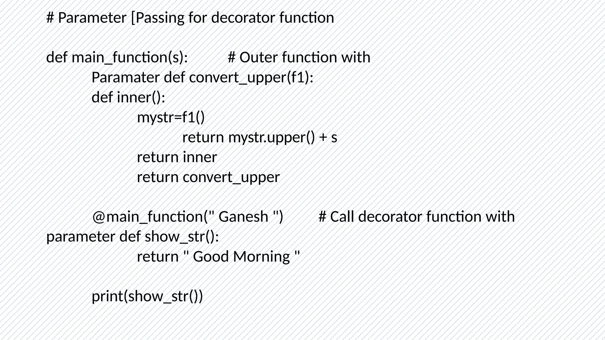 # Parameter [Passing for decorator function
def main_function(s): # Outer function with
Paramater def convert_upper(f1):
def inner():
mystr=f1()
return mystr.upper() + s
return inner
return convert_upper
@main_function(" Ganesh ") # Call decorator function with
parameter def show_str():
return " Good Morning "
print(show_str())
 