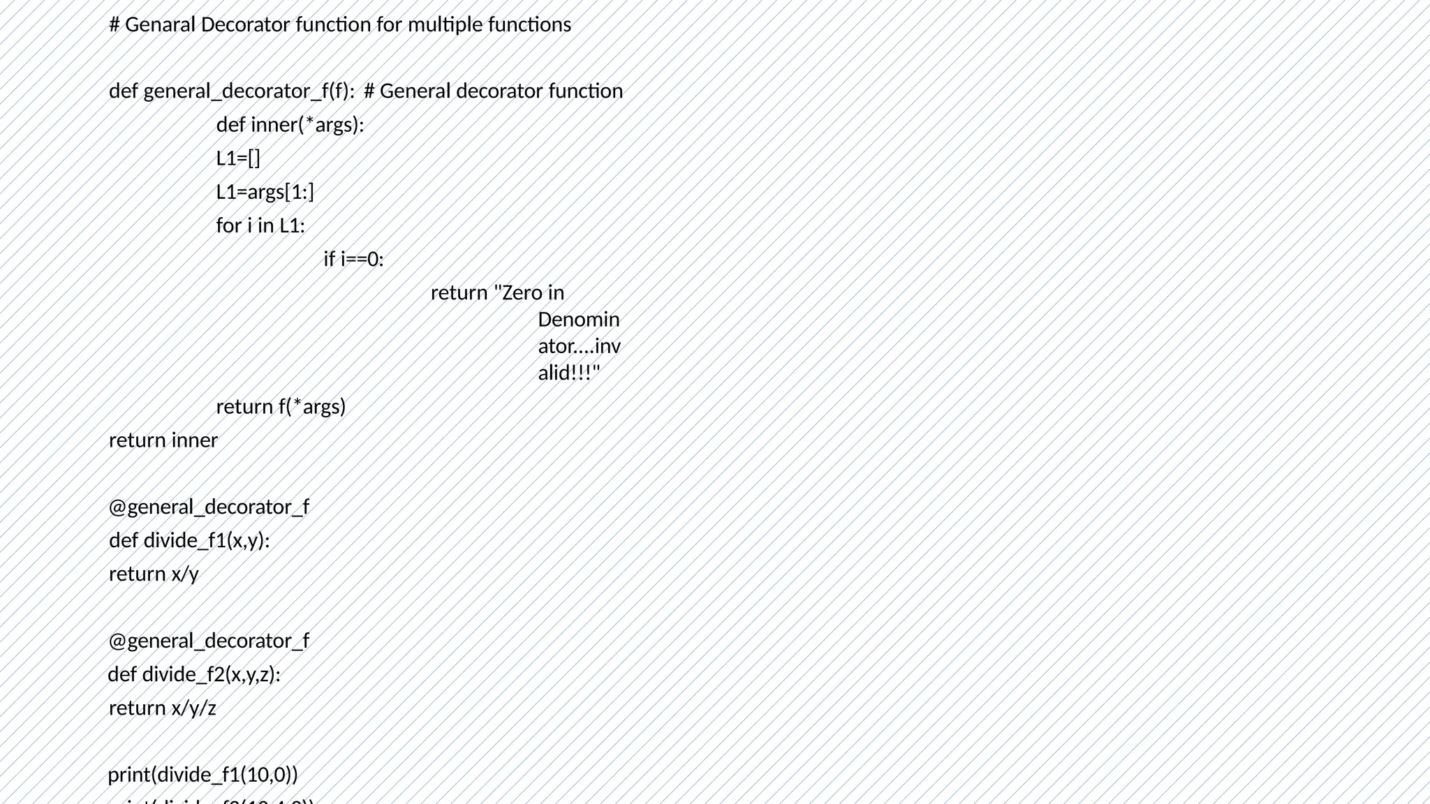 # Genaral Decorator function for multiple functions
def general_decorator_f(f): # General decorator function
def inner(*args):
L1=[]
L1=args[1:]
for i in L1:
if i==0:
return "Zero in
Denomin
ator....inv
alid!!!"
return f(*args)
return inner
@general_decorator_f
def divide_f1(x,y):
return x/y
@general_decorator_f
def divide_f2(x,y,z):
return x/y/z
print(divide_f1(10,0))
 