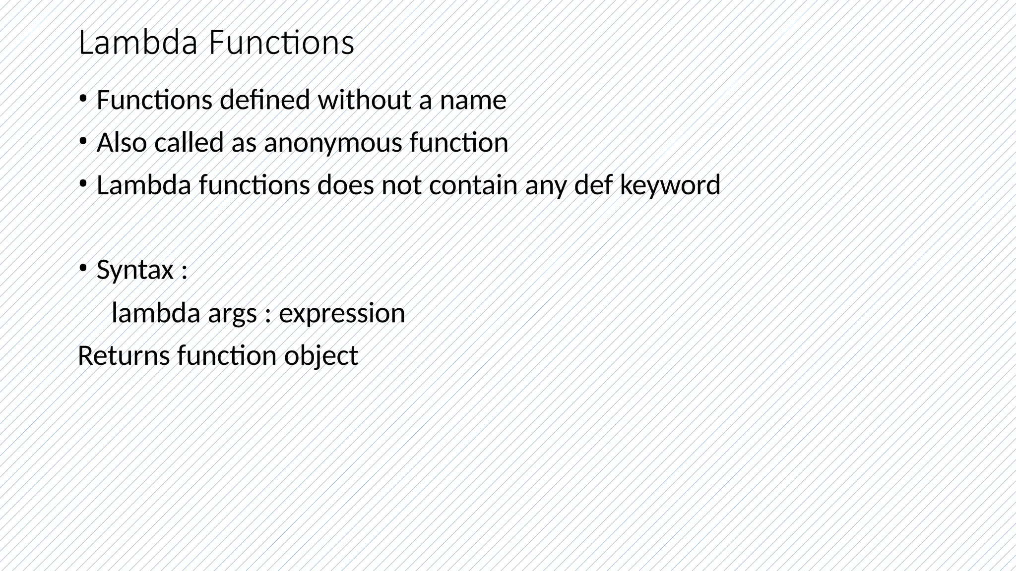 Lambda Functions
• Functions defined without a name
• Also called as anonymous function
• Lambda functions does not contain any def keyword
• Syntax :
lambda args : expression
Returns function object
 
