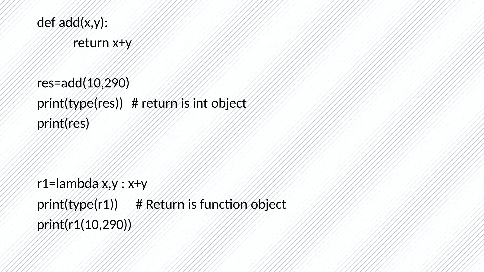 def add(x,y):
return x+y
res=add(10,290)
print(type(res)) # return is int object
print(res)
r1=lambda x,y : x+y
print(type(r1)) # Return is function object
print(r1(10,290))
 