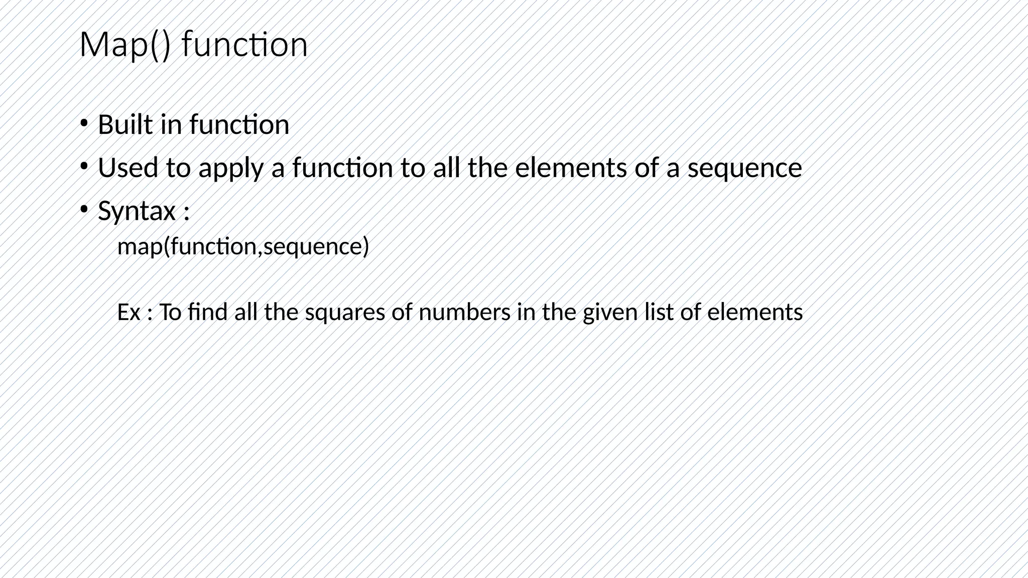Map() function
• Built in function
• Used to apply a function to all the elements of a sequence
• Syntax :
map(function,sequence)
Ex : To find all the squares of numbers in the given list of elements
 