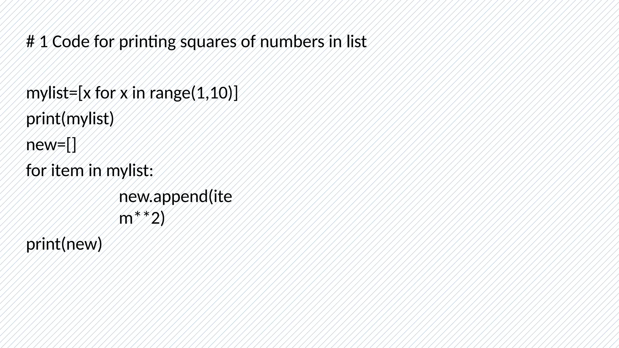 # 1 Code for printing squares of numbers in list
mylist=[x for x in range(1,10)]
print(mylist)
new=[]
for item in mylist:
new.append(ite
m**2)
print(new)
 