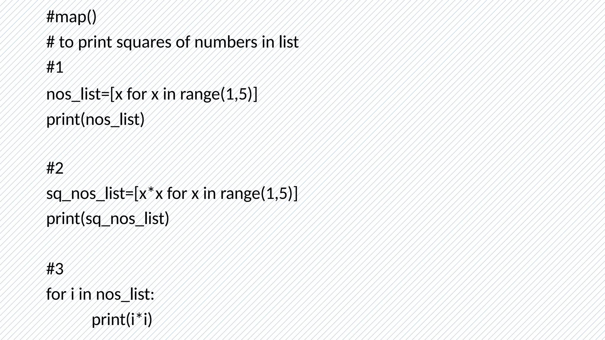 #map()
# to print squares of numbers in list
#1
nos_list=[x for x in range(1,5)]
print(nos_list)
#2
sq_nos_list=[x*x for x in range(1,5)]
print(sq_nos_list)
#3
for i in nos_list:
print(i*i)
 