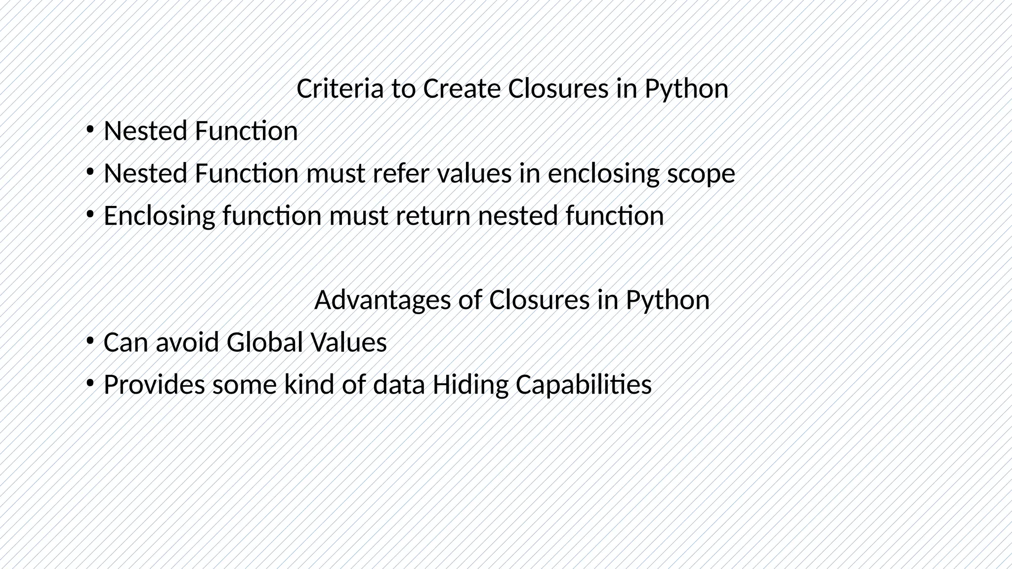 Criteria to Create Closures in Python
• Nested Function
• Nested Function must refer values in enclosing scope
• Enclosing function must return nested function
Advantages of Closures in Python
• Can avoid Global Values
• Provides some kind of data Hiding Capabilities
 