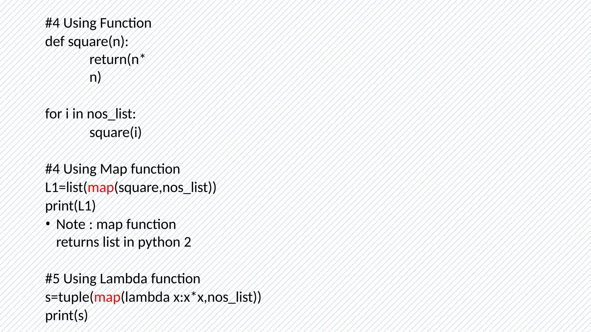 #4 Using Function
def square(n):
return(n*
n)
for i in nos_list:
square(i)
#4 Using Map function
L1=list(map(square,nos_list))
print(L1)
• Note : map function
returns list in python 2
#5 Using Lambda function
s=tuple(map(lambda x:x*x,nos_list))
print(s)
 