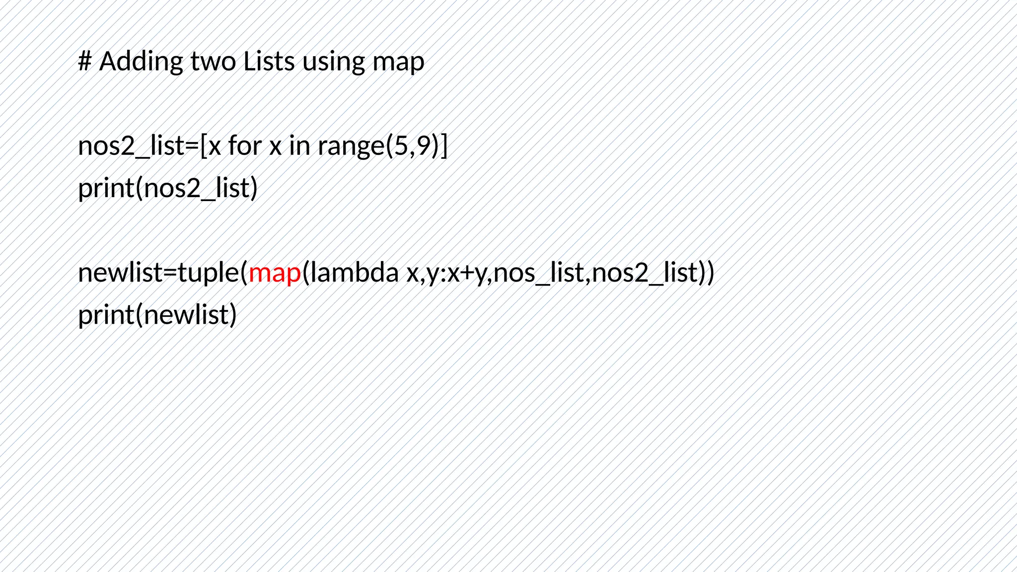 # Adding two Lists using map
nos2_list=[x for x in range(5,9)]
print(nos2_list)
newlist=tuple(map(lambda x,y:x+y,nos_list,nos2_list))
print(newlist)
 