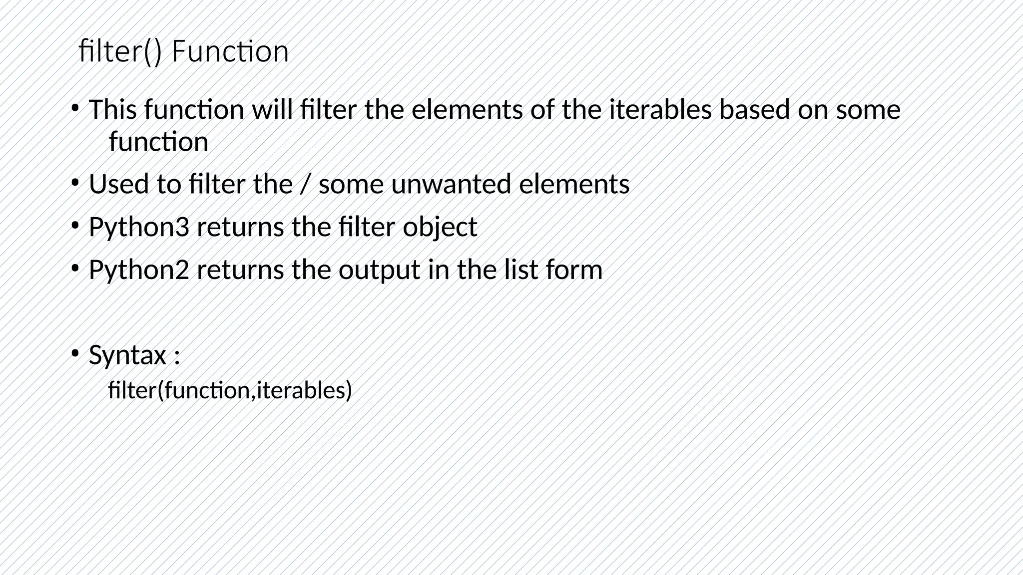 filter() Function
• This function will filter the elements of the iterables based on some
function
• Used to filter the / some unwanted elements
• Python3 returns the filter object
• Python2 returns the output in the list form
• Syntax :
filter(function,iterables)
 