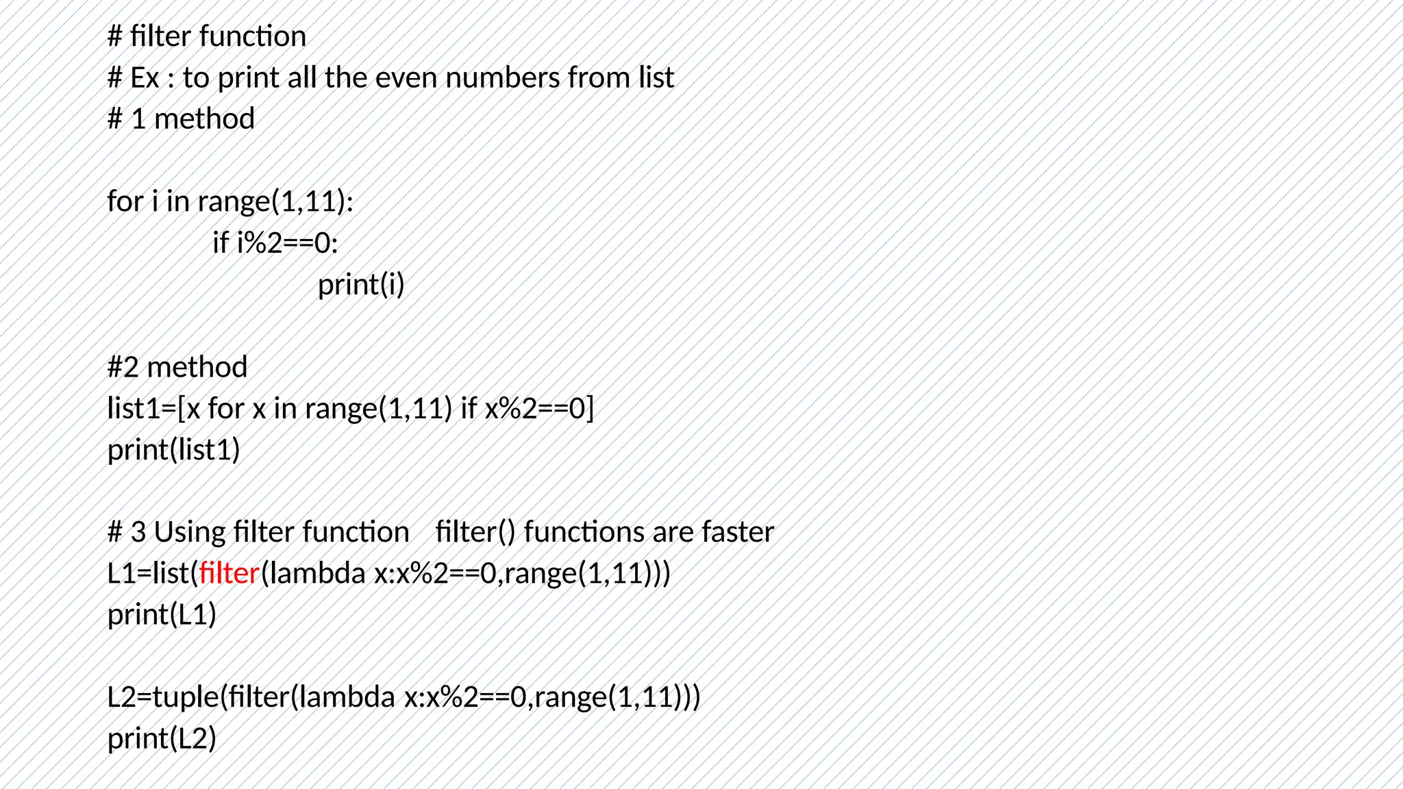 # filter function
# Ex : to print all the even numbers from list
# 1 method
for i in range(1,11):
if i%2==0:
print(i)
#2 method
list1=[x for x in range(1,11) if x%2==0]
print(list1)
# 3 Using filter function filter() functions are faster
L1=list(filter(lambda x:x%2==0,range(1,11)))
print(L1)
L2=tuple(filter(lambda x:x%2==0,range(1,11)))
print(L2)
 