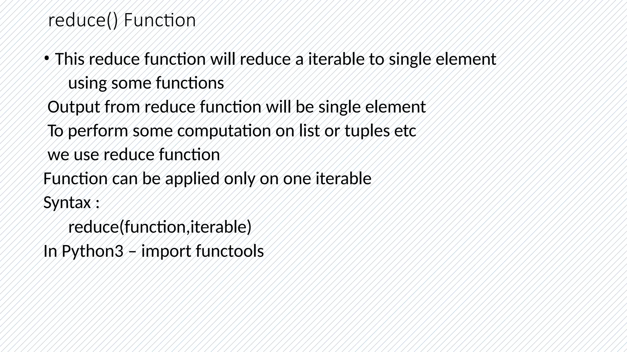 reduce() Function
• This reduce function will reduce a iterable to single element
using some functions
Output from reduce function will be single element
To perform some computation on list or tuples etc
we use reduce function
Function can be applied only on one iterable
Syntax :
reduce(function,iterable)
In Python3 – import functools
 