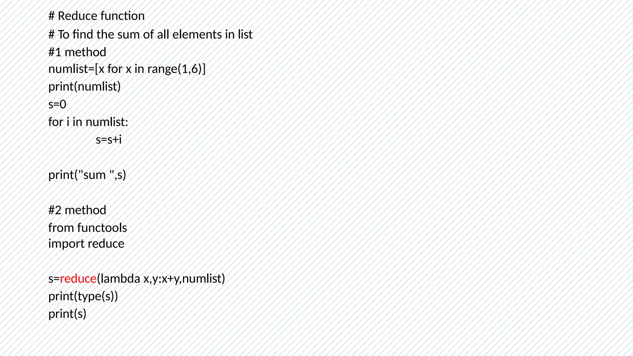 # Reduce function
# To find the sum of all elements in list
#1 method
numlist=[x for x in range(1,6)]
print(numlist)
s=0
for i in numlist:
s=s+i
print("sum ",s)
#2 method
from functools
import reduce
s=reduce(lambda x,y:x+y,numlist)
print(type(s))
print(s)
 
