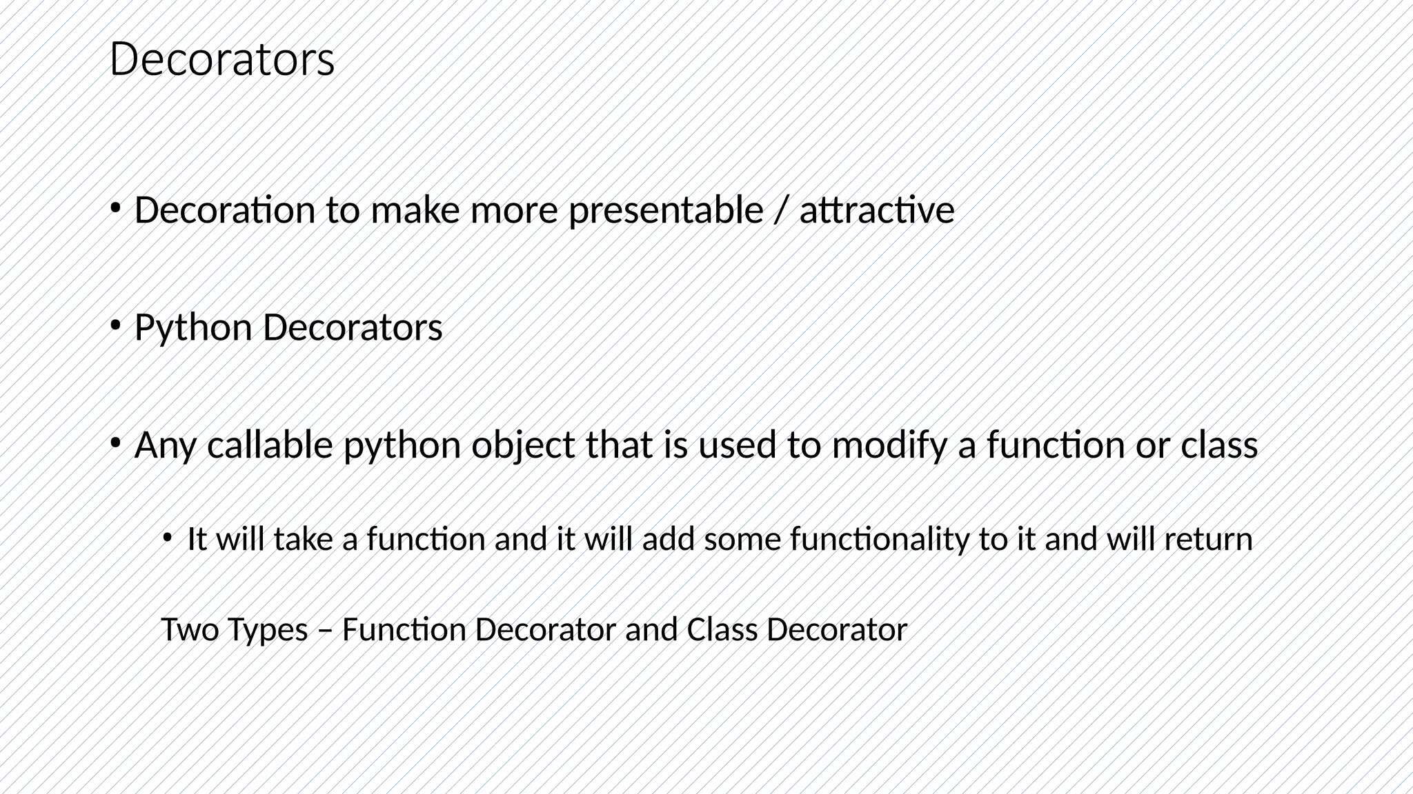 Decorators
• Decoration to make more presentable / attractive
• Python Decorators
• Any callable python object that is used to modify a function or class
• It will take a function and it will add some functionality to it and will return
Two Types – Function Decorator and Class Decorator
 