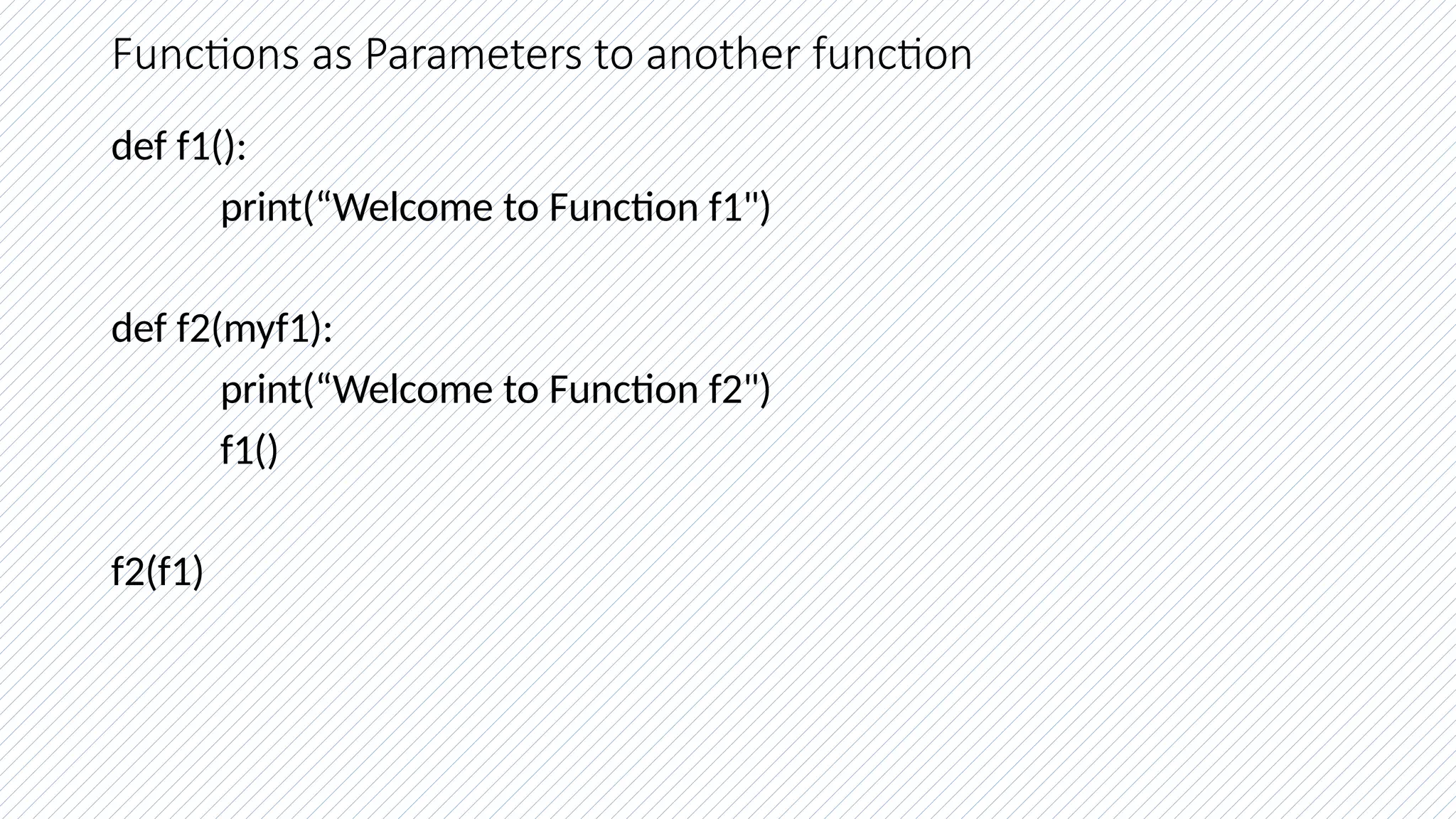 Functions as Parameters to another function
def f1():
print(“Welcome to Function f1")
def f2(myf1):
print(“Welcome to Function f2")
f1()
f2(f1)
 