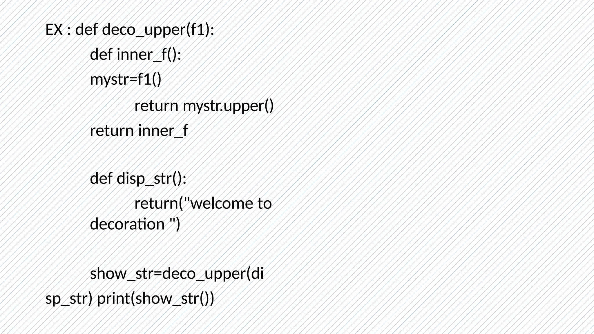 EX : def deco_upper(f1):
def inner_f():
mystr=f1()
return mystr.upper()
return inner_f
def disp_str():
return("welcome to
decoration ")
show_str=deco_upper(di
sp_str) print(show_str())
 