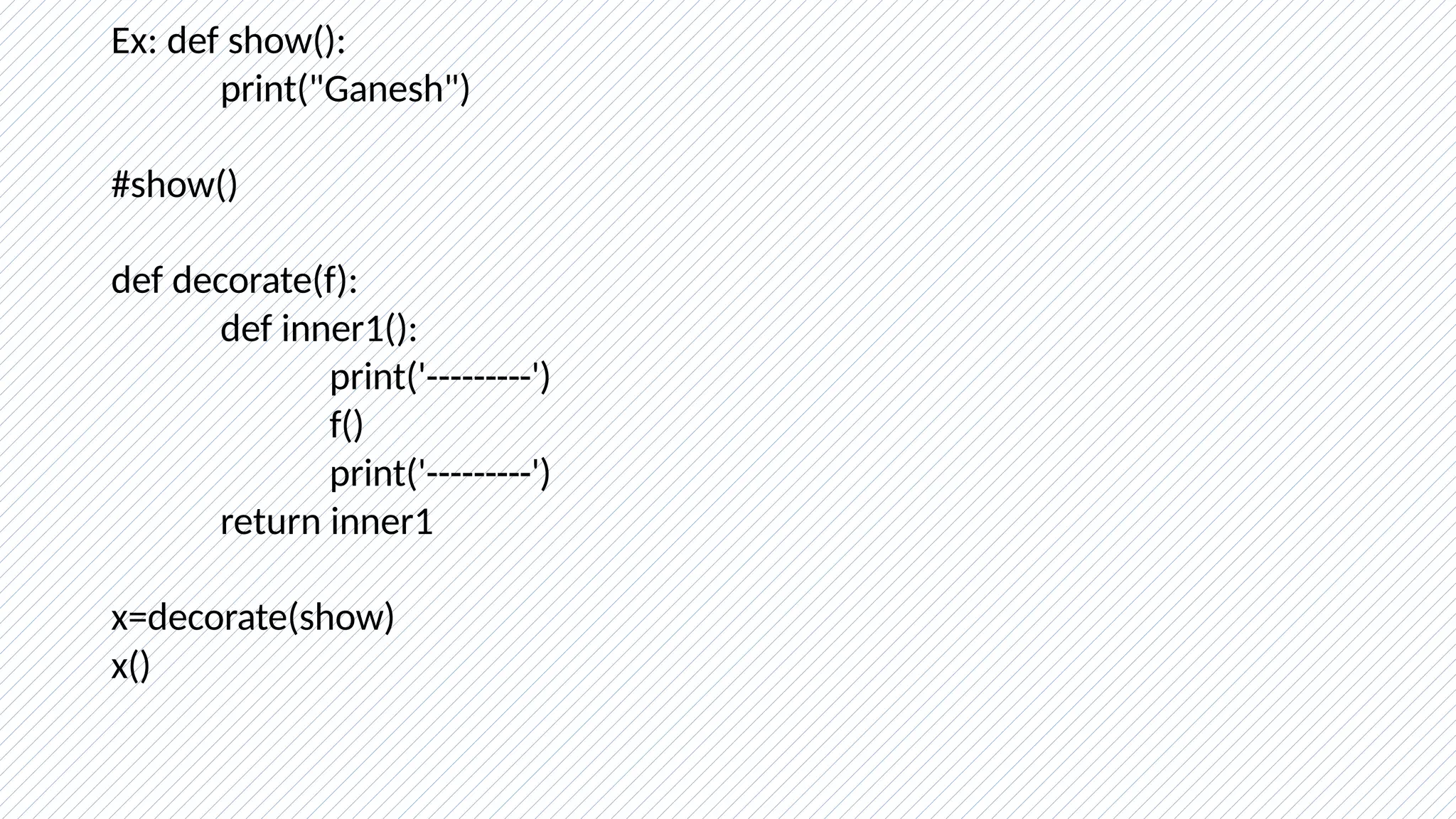 Ex: def show():
print("Ganesh")
#show()
def decorate(f):
def inner1():
print('---------')
f()
print('---------')
return inner1
x=decorate(show)
x()
 