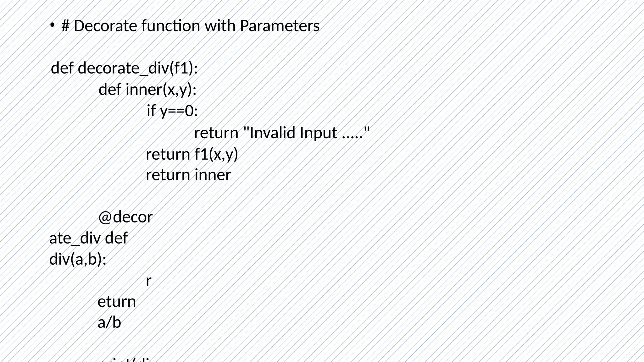 • # Decorate function with Parameters
def decorate_div(f1):
def inner(x,y):
if y==0:
return "Invalid Input ....."
return f1(x,y)
return inner
@decor
ate_div def
div(a,b):
r
eturn
a/b
 
