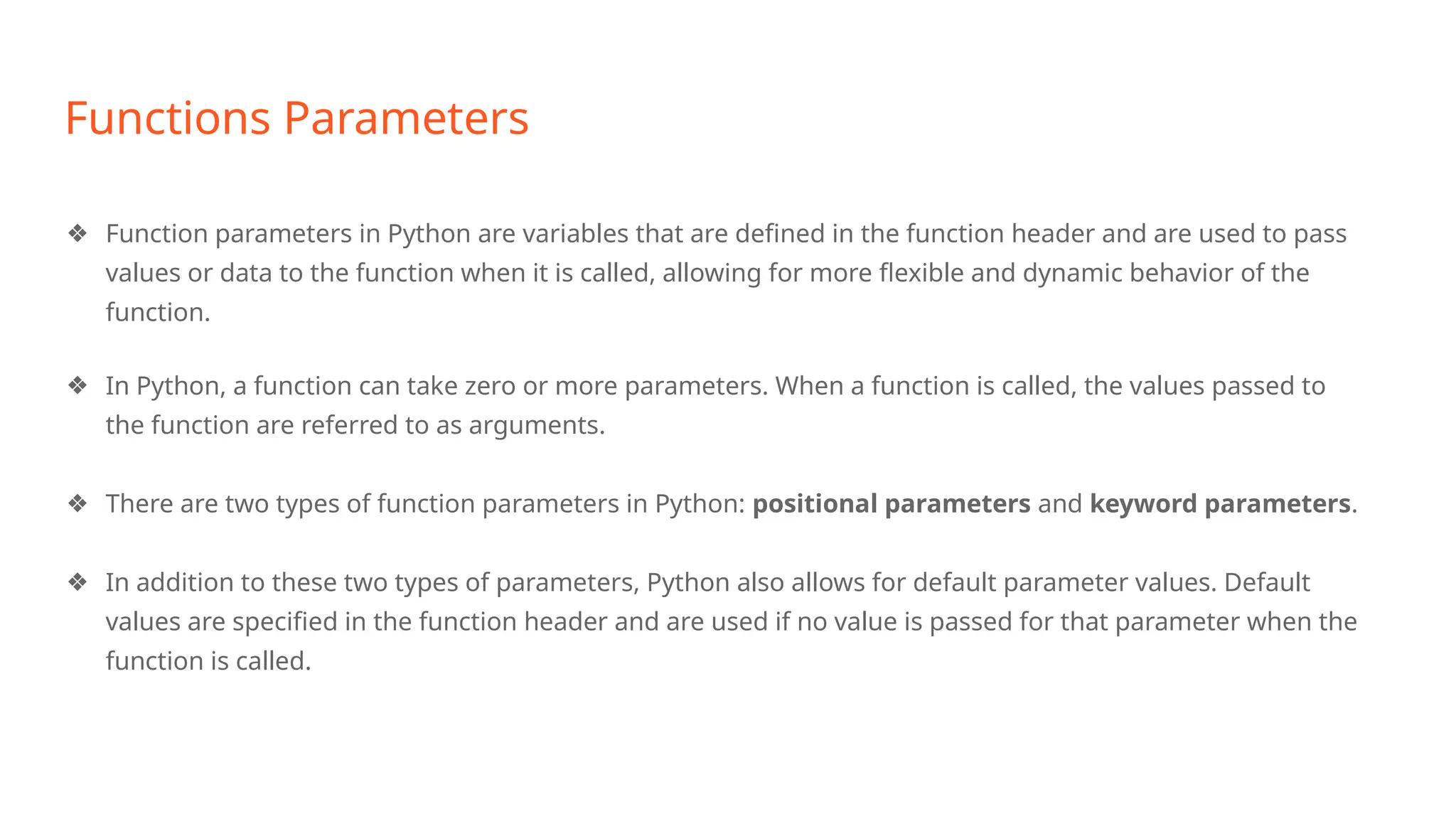 Functions Parameters
❖ Function parameters in Python are variables that are defined in the function header and are used to pass
values or data to the function when it is called, allowing for more flexible and dynamic behavior of the
function.
❖ In Python, a function can take zero or more parameters. When a function is called, the values passed to
the function are referred to as arguments.
❖ There are two types of function parameters in Python: positional parameters and keyword parameters.
❖ In addition to these two types of parameters, Python also allows for default parameter values. Default
values are specified in the function header and are used if no value is passed for that parameter when the
function is called.
 