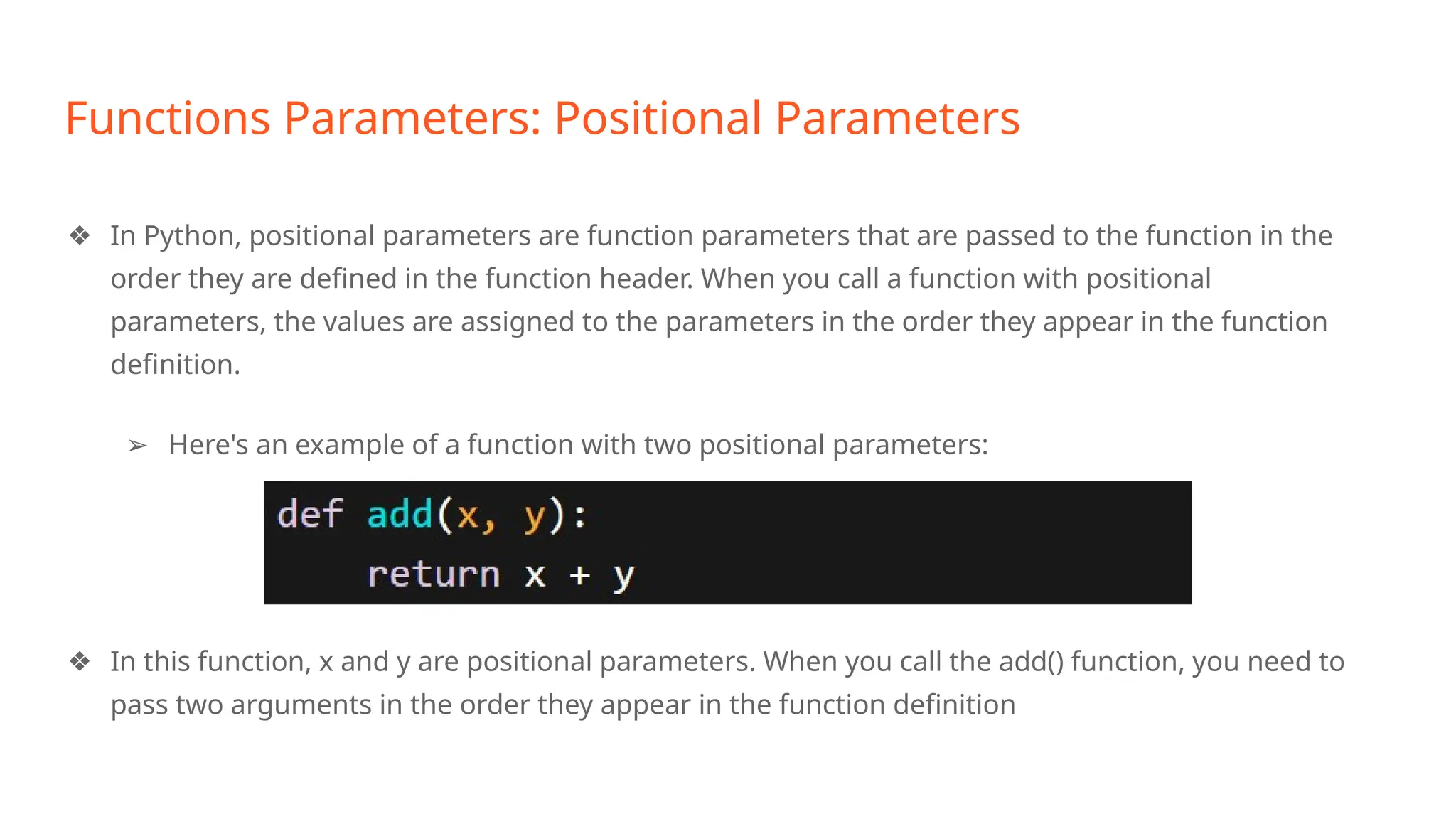 Functions Parameters: Positional Parameters
❖ In Python, positional parameters are function parameters that are passed to the function in the
order they are defined in the function header. When you call a function with positional
parameters, the values are assigned to the parameters in the order they appear in the function
definition.
➢ Here's an example of a function with two positional parameters:
❖ In this function, x and y are positional parameters. When you call the add() function, you need to
pass two arguments in the order they appear in the function definition
 
