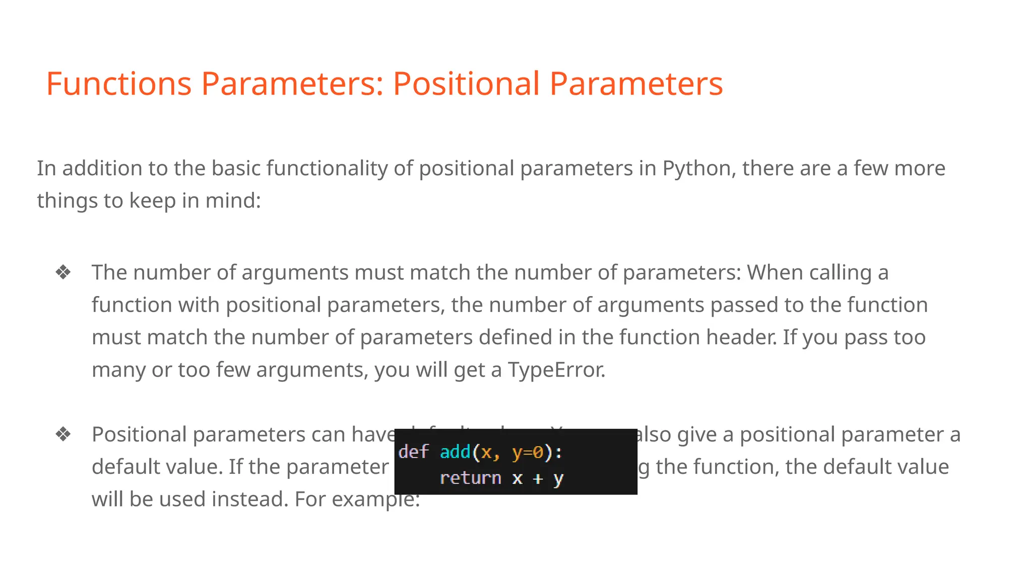 Functions Parameters: Positional Parameters
In addition to the basic functionality of positional parameters in Python, there are a few more
things to keep in mind:
❖ The number of arguments must match the number of parameters: When calling a
function with positional parameters, the number of arguments passed to the function
must match the number of parameters defined in the function header. If you pass too
many or too few arguments, you will get a TypeError.
❖ Positional parameters can have default values: You can also give a positional parameter a
default value. If the parameter is not passed when calling the function, the default value
will be used instead. For example:
 