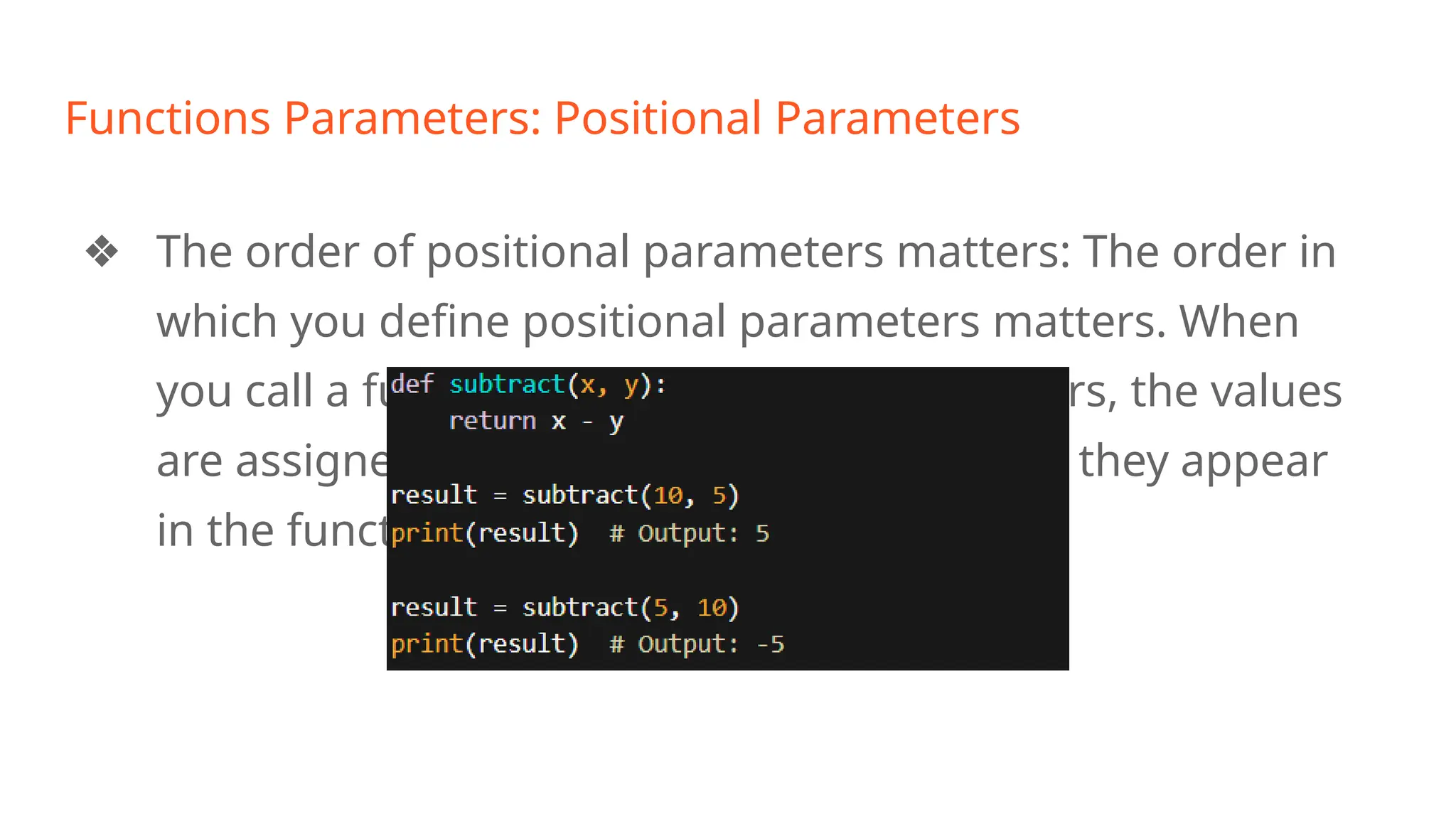 Functions Parameters: Positional Parameters
❖ The order of positional parameters matters: The order in
which you define positional parameters matters. When
you call a function with positional parameters, the values
are assigned to the parameters in the order they appear
in the function definition. For example:
 