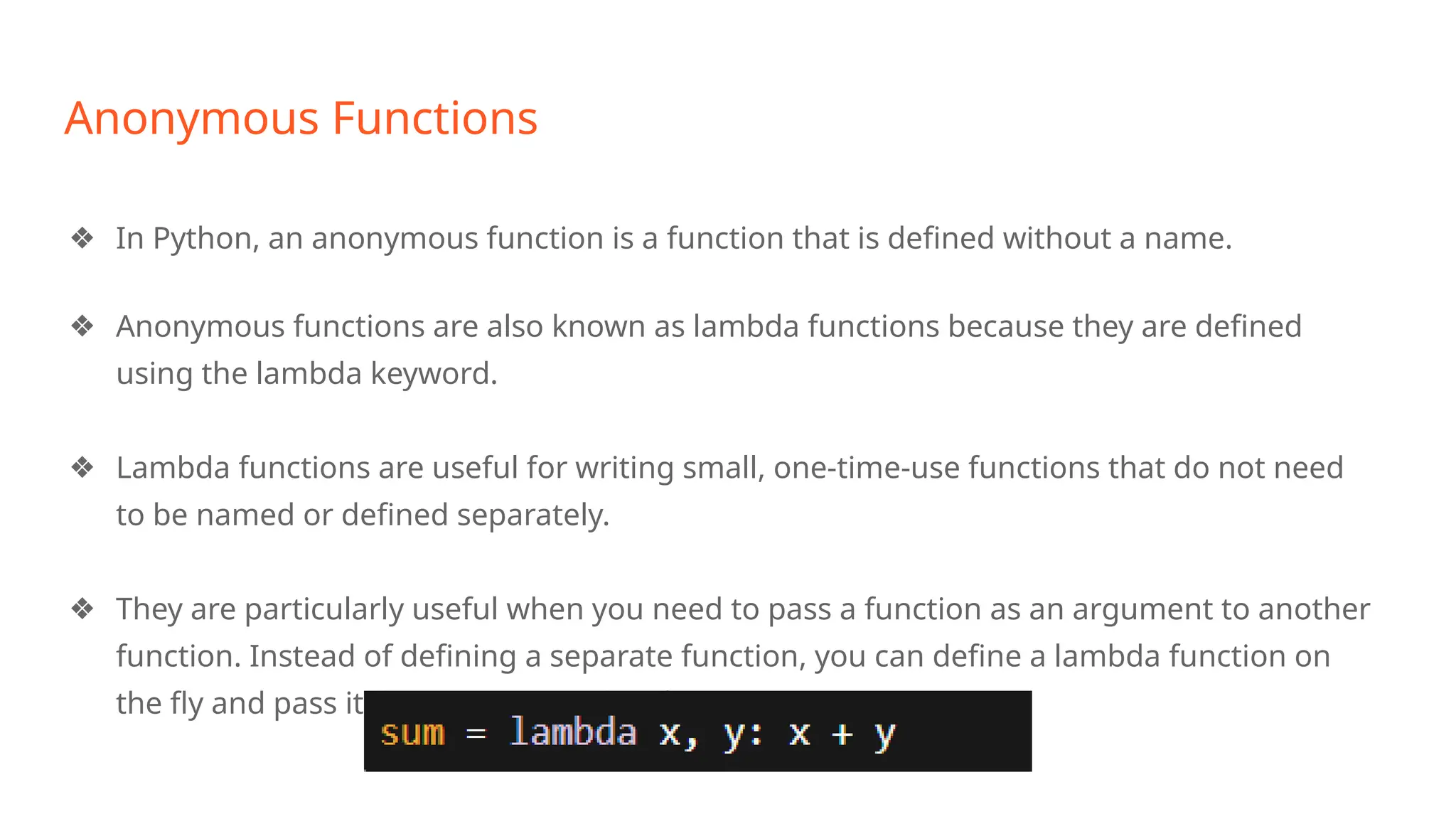 Anonymous Functions
❖ In Python, an anonymous function is a function that is defined without a name.
❖ Anonymous functions are also known as lambda functions because they are defined
using the lambda keyword.
❖ Lambda functions are useful for writing small, one-time-use functions that do not need
to be named or defined separately.
❖ They are particularly useful when you need to pass a function as an argument to another
function. Instead of defining a separate function, you can define a lambda function on
the fly and pass it directly to the other function.
 