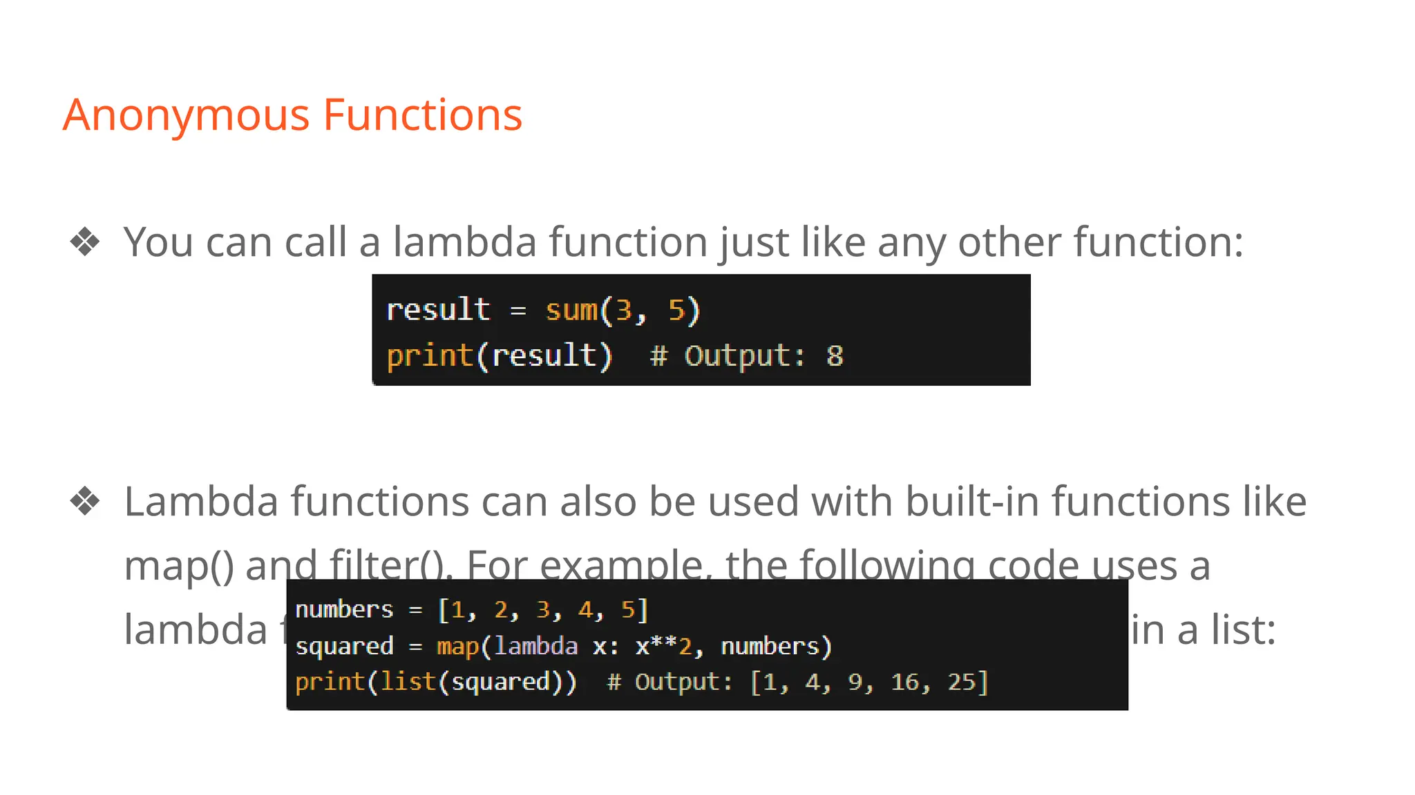 Anonymous Functions
❖ You can call a lambda function just like any other function:
❖ Lambda functions can also be used with built-in functions like
map() and filter(). For example, the following code uses a
lambda function with map() to square each element in a list:
 