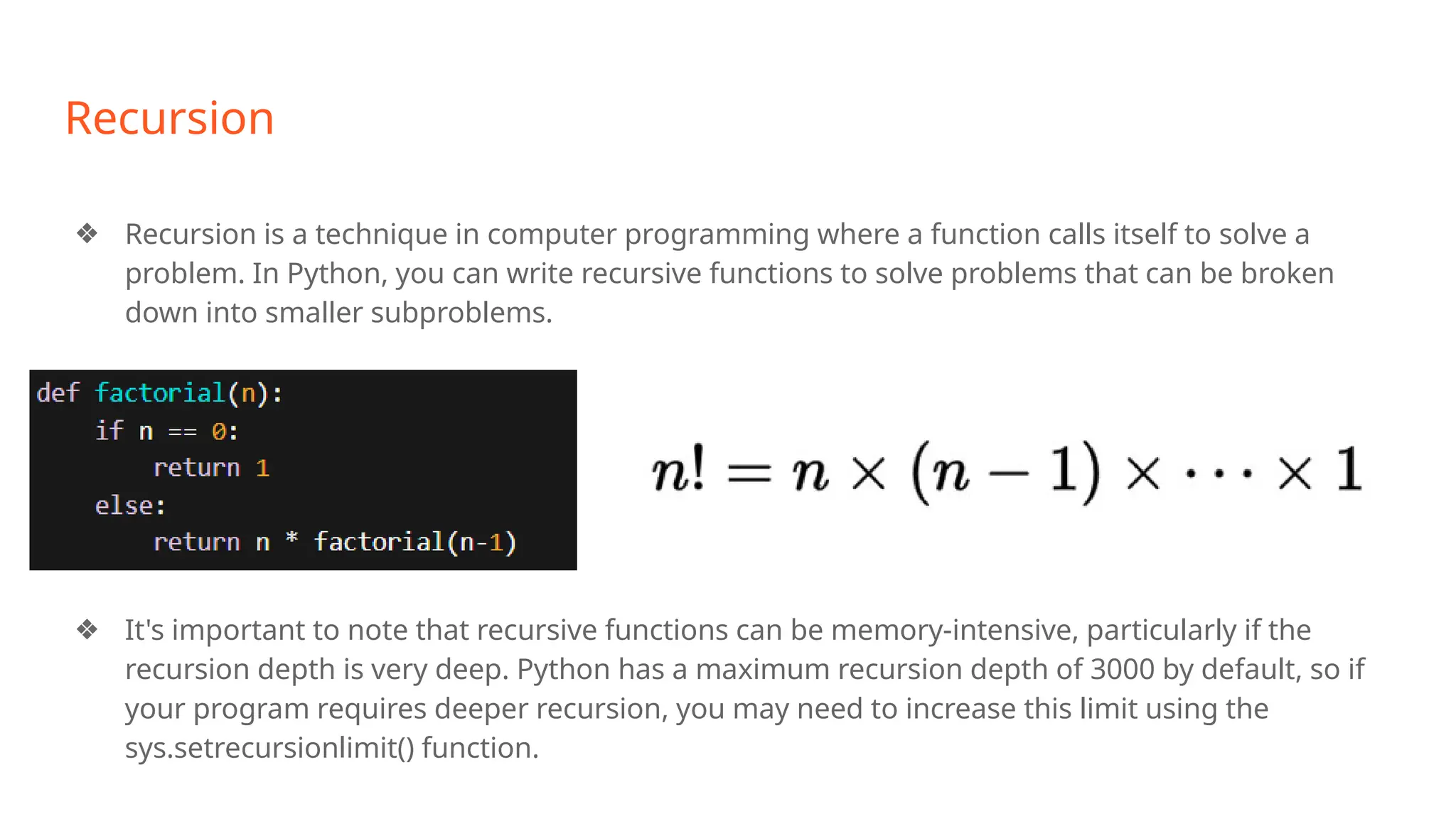 Recursion
❖ Recursion is a technique in computer programming where a function calls itself to solve a
problem. In Python, you can write recursive functions to solve problems that can be broken
down into smaller subproblems.
❖ It's important to note that recursive functions can be memory-intensive, particularly if the
recursion depth is very deep. Python has a maximum recursion depth of 3000 by default, so if
your program requires deeper recursion, you may need to increase this limit using the
sys.setrecursionlimit() function.
 