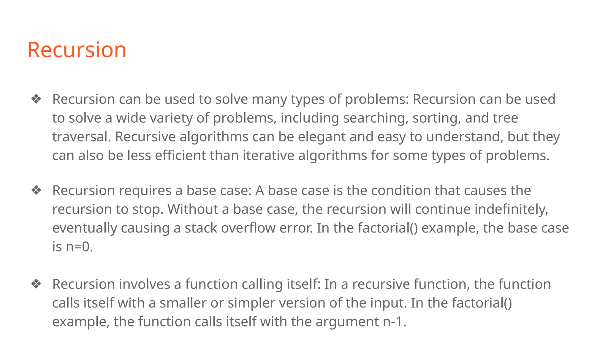 Recursion
❖ Recursion can be used to solve many types of problems: Recursion can be used
to solve a wide variety of problems, including searching, sorting, and tree
traversal. Recursive algorithms can be elegant and easy to understand, but they
can also be less efficient than iterative algorithms for some types of problems.
❖ Recursion requires a base case: A base case is the condition that causes the
recursion to stop. Without a base case, the recursion will continue indefinitely,
eventually causing a stack overflow error. In the factorial() example, the base case
is n=0.
❖ Recursion involves a function calling itself: In a recursive function, the function
calls itself with a smaller or simpler version of the input. In the factorial()
example, the function calls itself with the argument n-1.
 