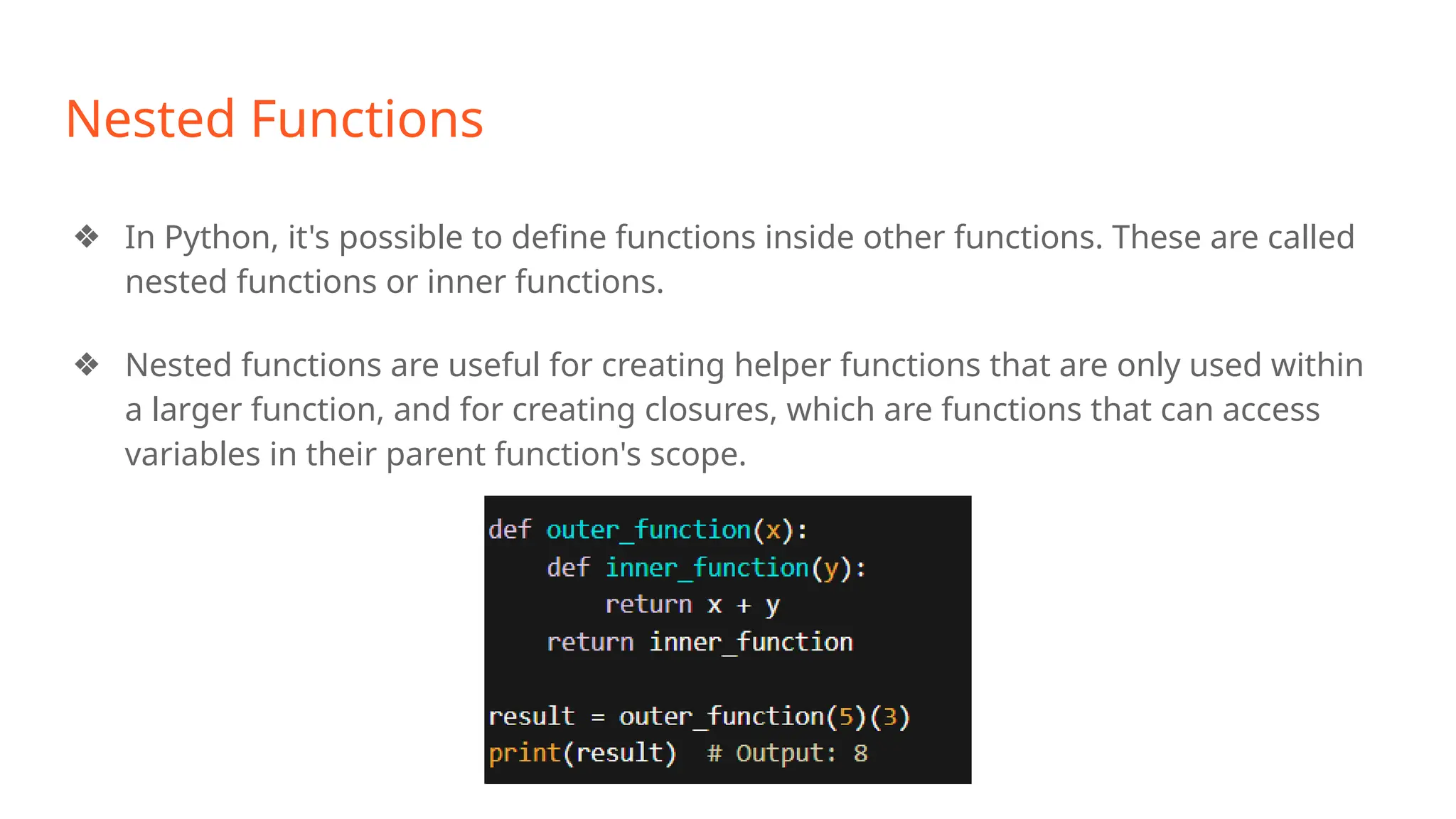 Nested Functions
❖ In Python, it's possible to define functions inside other functions. These are called
nested functions or inner functions.
❖ Nested functions are useful for creating helper functions that are only used within
a larger function, and for creating closures, which are functions that can access
variables in their parent function's scope.
 
