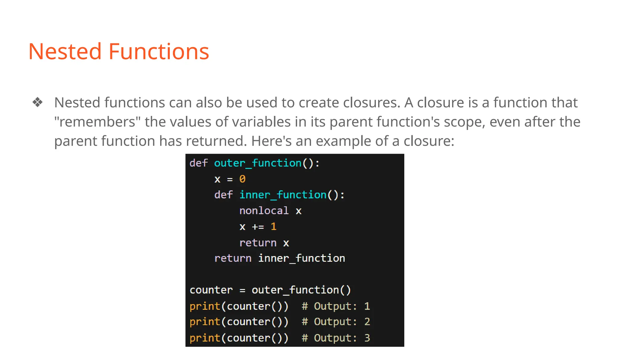 Nested Functions
❖ Nested functions can also be used to create closures. A closure is a function that
"remembers" the values of variables in its parent function's scope, even after the
parent function has returned. Here's an example of a closure:
 