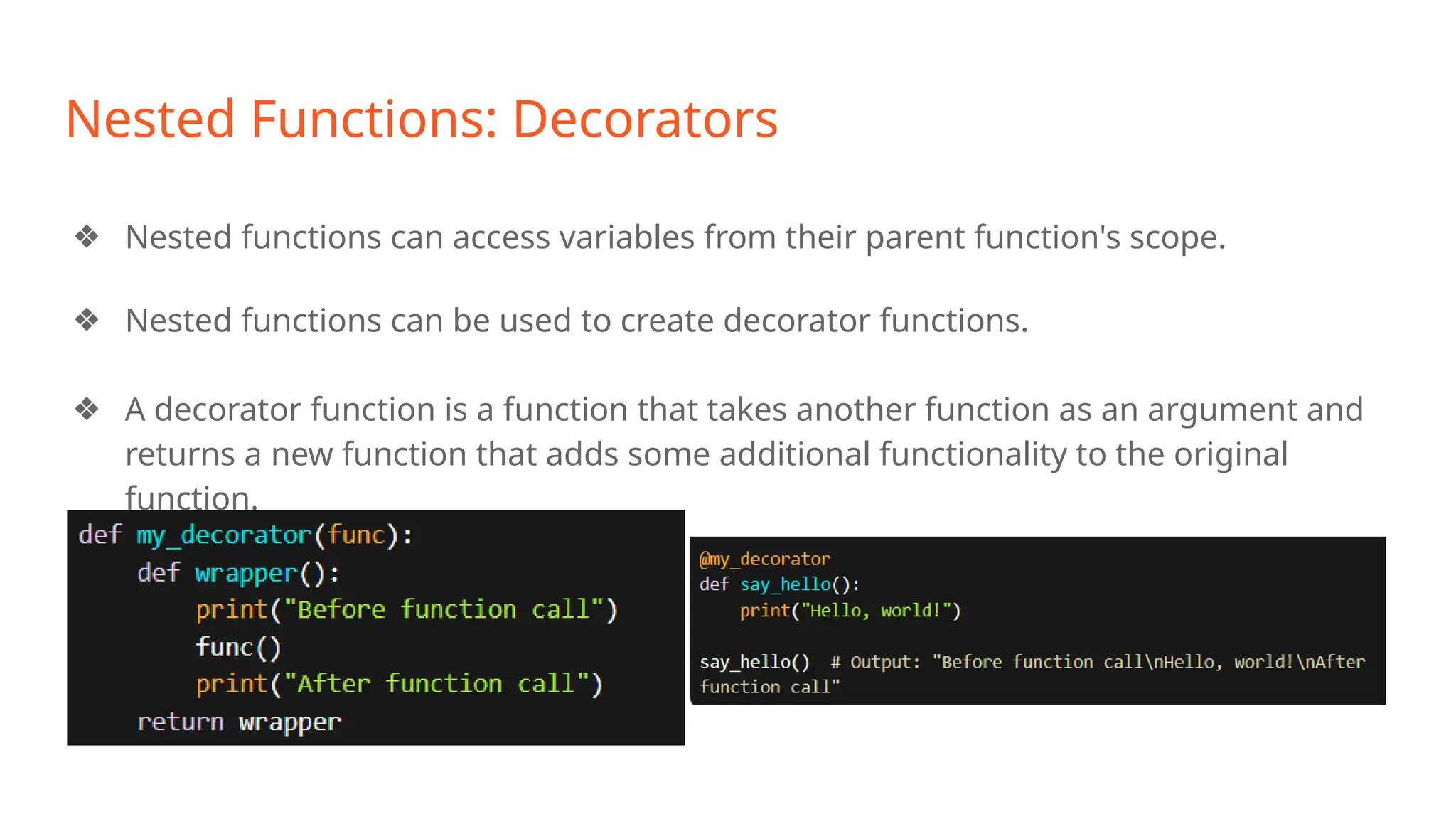 Nested Functions: Decorators
❖ Nested functions can access variables from their parent function's scope.
❖ Nested functions can be used to create decorator functions.
❖ A decorator function is a function that takes another function as an argument and
returns a new function that adds some additional functionality to the original
function.
 