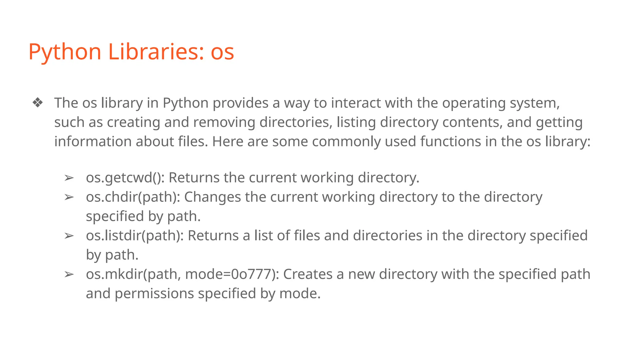 Python Libraries: os
❖ The os library in Python provides a way to interact with the operating system,
such as creating and removing directories, listing directory contents, and getting
information about files. Here are some commonly used functions in the os library:
➢ os.getcwd(): Returns the current working directory.
➢ os.chdir(path): Changes the current working directory to the directory
specified by path.
➢ os.listdir(path): Returns a list of files and directories in the directory specified
by path.
➢ os.mkdir(path, mode=0o777): Creates a new directory with the specified path
and permissions specified by mode.
 