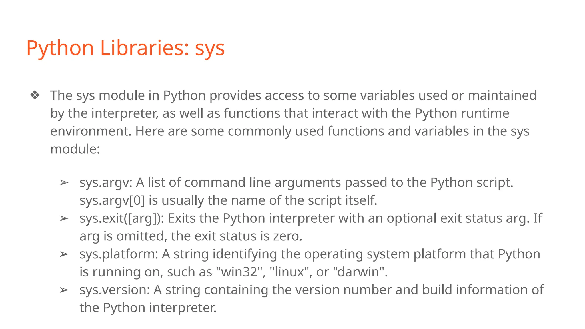 Python Libraries: sys
❖ The sys module in Python provides access to some variables used or maintained
by the interpreter, as well as functions that interact with the Python runtime
environment. Here are some commonly used functions and variables in the sys
module:
➢ sys.argv: A list of command line arguments passed to the Python script.
sys.argv[0] is usually the name of the script itself.
➢ sys.exit([arg]): Exits the Python interpreter with an optional exit status arg. If
arg is omitted, the exit status is zero.
➢ sys.platform: A string identifying the operating system platform that Python
is running on, such as "win32", "linux", or "darwin".
➢ sys.version: A string containing the version number and build information of
the Python interpreter.
 