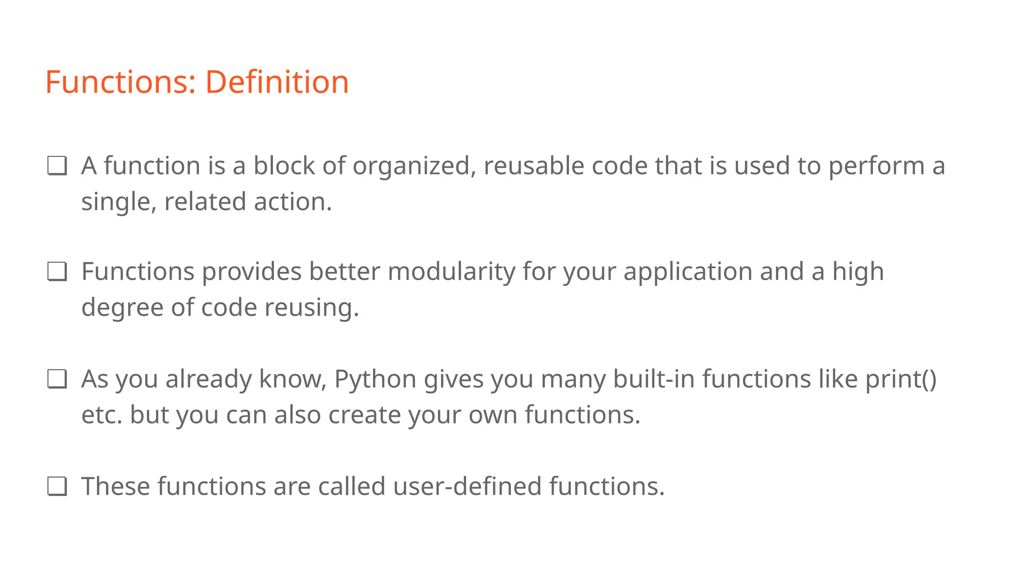 Functions: Definition
❏ A function is a block of organized, reusable code that is used to perform a
single, related action.
❏ Functions provides better modularity for your application and a high
degree of code reusing.
❏ As you already know, Python gives you many built-in functions like print()
etc. but you can also create your own functions.
❏ These functions are called user-defined functions.
 