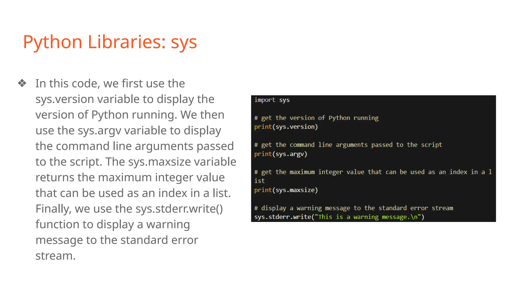 Python Libraries: sys
❖ In this code, we first use the
sys.version variable to display the
version of Python running. We then
use the sys.argv variable to display
the command line arguments passed
to the script. The sys.maxsize variable
returns the maximum integer value
that can be used as an index in a list.
Finally, we use the sys.stderr.write()
function to display a warning
message to the standard error
stream.
 