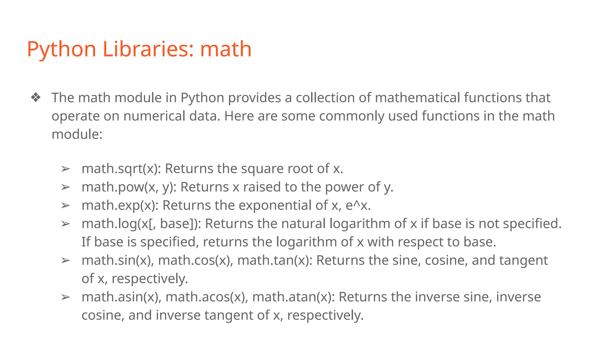 Python Libraries: math
❖ The math module in Python provides a collection of mathematical functions that
operate on numerical data. Here are some commonly used functions in the math
module:
➢ math.sqrt(x): Returns the square root of x.
➢ math.pow(x, y): Returns x raised to the power of y.
➢ math.exp(x): Returns the exponential of x, e^x.
➢ math.log(x[, base]): Returns the natural logarithm of x if base is not specified.
If base is specified, returns the logarithm of x with respect to base.
➢ math.sin(x), math.cos(x), math.tan(x): Returns the sine, cosine, and tangent
of x, respectively.
➢ math.asin(x), math.acos(x), math.atan(x): Returns the inverse sine, inverse
cosine, and inverse tangent of x, respectively.
 
