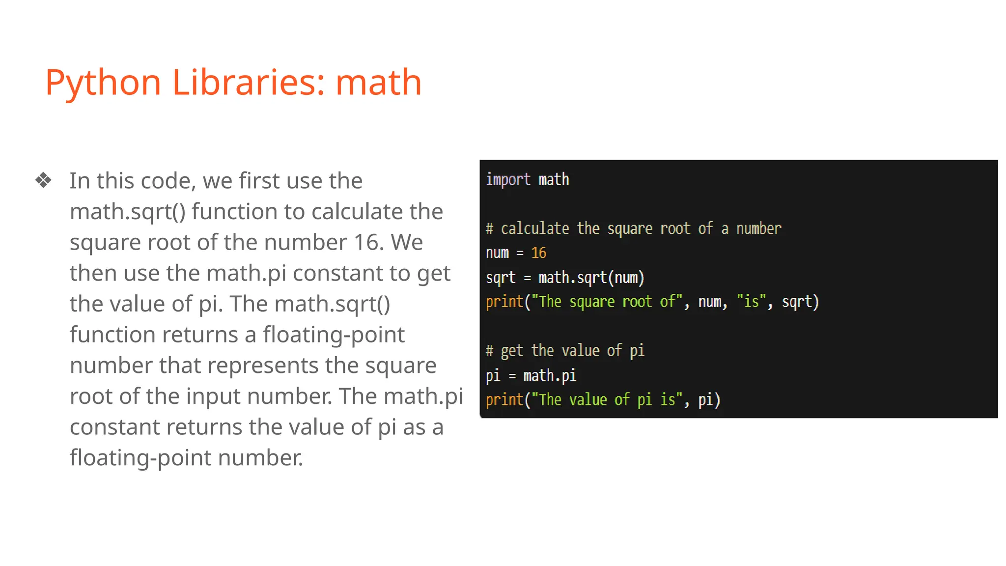 Python Libraries: math
❖ In this code, we first use the
math.sqrt() function to calculate the
square root of the number 16. We
then use the math.pi constant to get
the value of pi. The math.sqrt()
function returns a floating-point
number that represents the square
root of the input number. The math.pi
constant returns the value of pi as a
floating-point number.
 