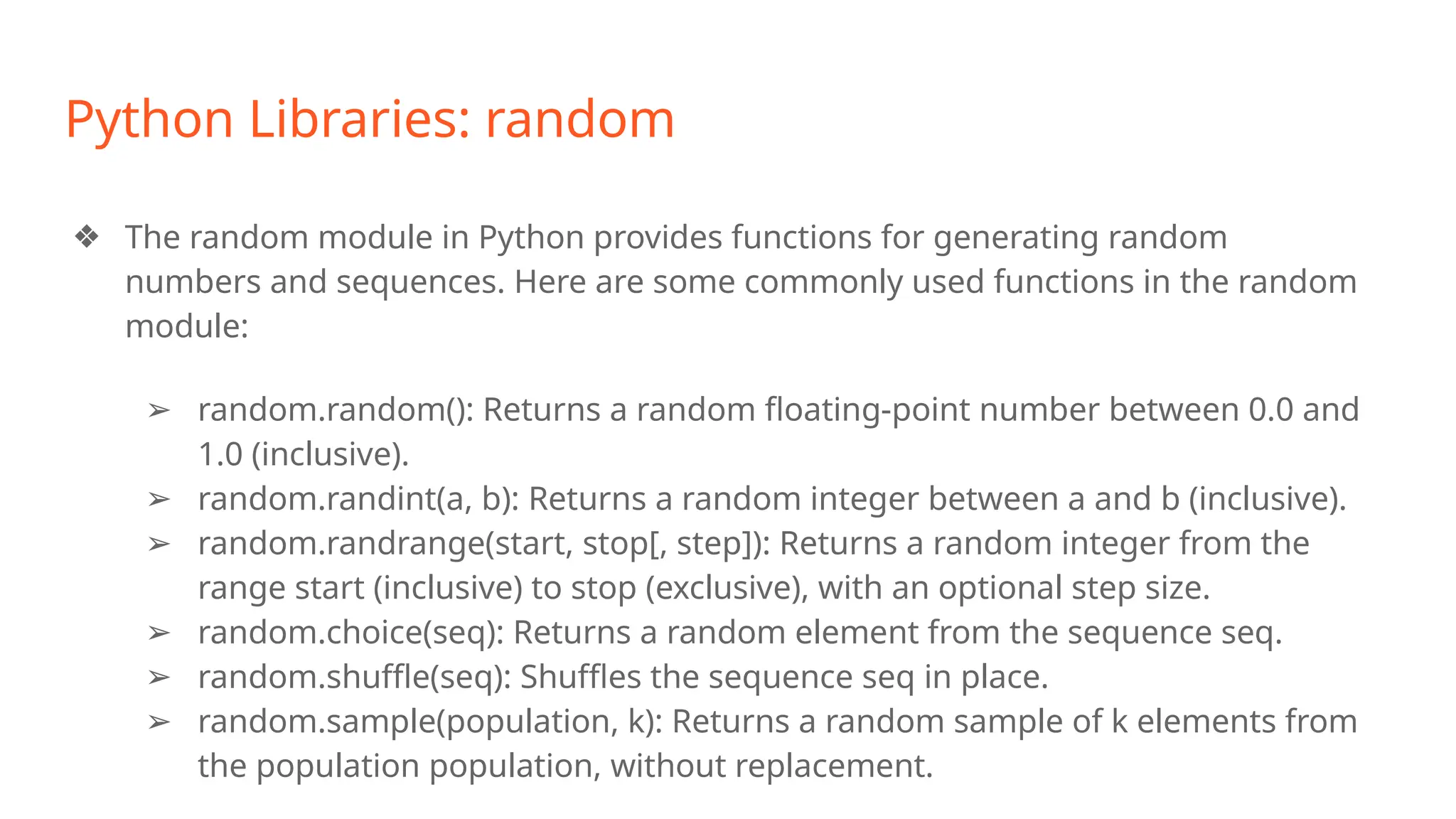 Python Libraries: random
❖ The random module in Python provides functions for generating random
numbers and sequences. Here are some commonly used functions in the random
module:
➢ random.random(): Returns a random floating-point number between 0.0 and
1.0 (inclusive).
➢ random.randint(a, b): Returns a random integer between a and b (inclusive).
➢ random.randrange(start, stop[, step]): Returns a random integer from the
range start (inclusive) to stop (exclusive), with an optional step size.
➢ random.choice(seq): Returns a random element from the sequence seq.
➢ random.shuffle(seq): Shuffles the sequence seq in place.
➢ random.sample(population, k): Returns a random sample of k elements from
the population population, without replacement.
 