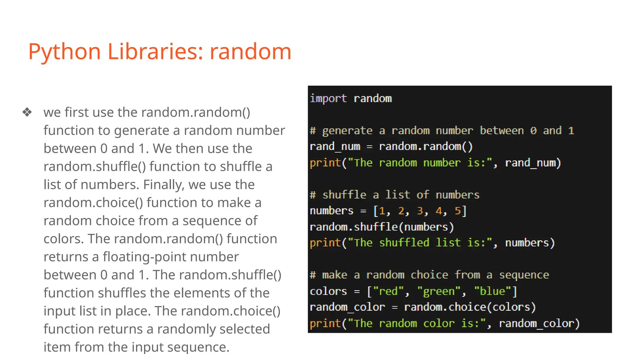 Python Libraries: random
❖ we first use the random.random()
function to generate a random number
between 0 and 1. We then use the
random.shuffle() function to shuffle a
list of numbers. Finally, we use the
random.choice() function to make a
random choice from a sequence of
colors. The random.random() function
returns a floating-point number
between 0 and 1. The random.shuffle()
function shuffles the elements of the
input list in place. The random.choice()
function returns a randomly selected
item from the input sequence.
 
