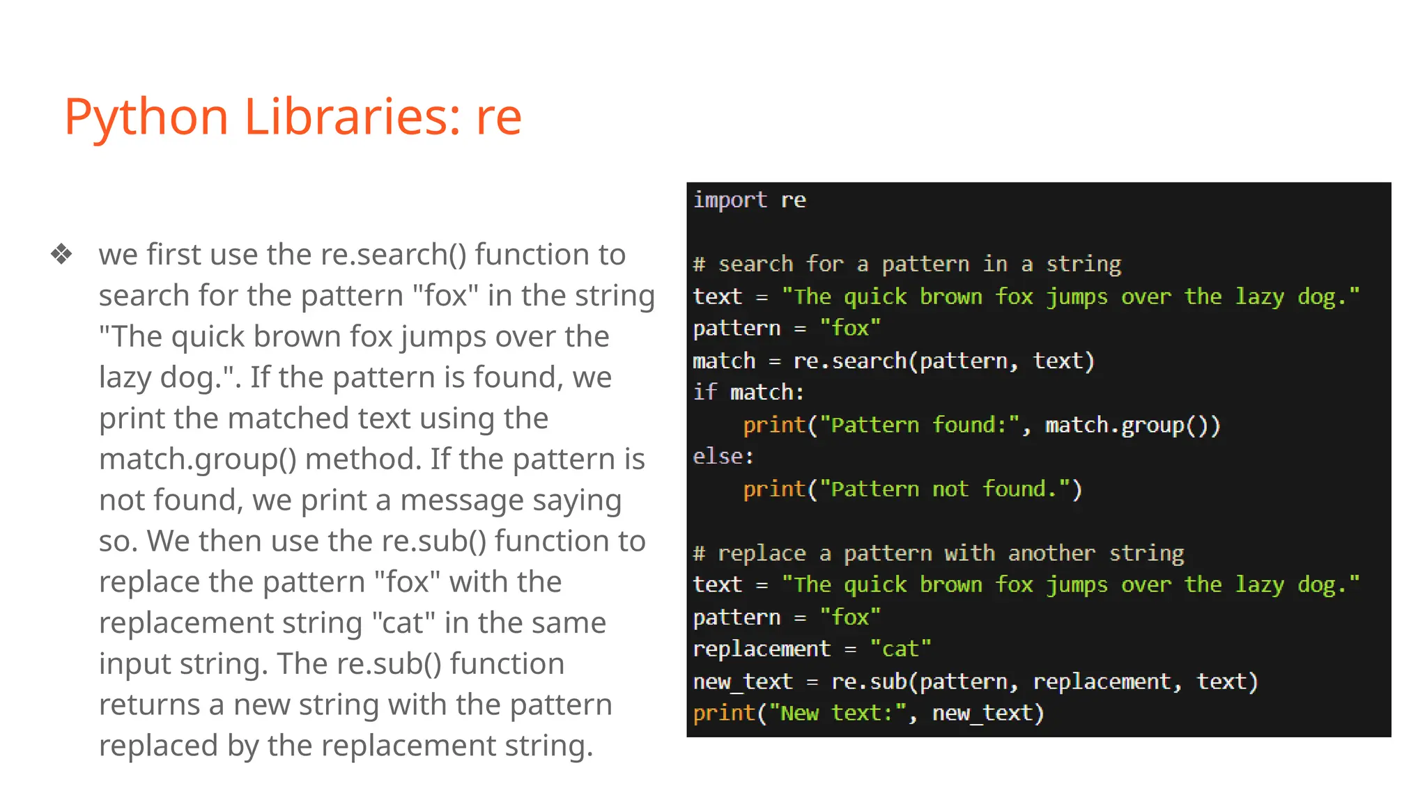 Python Libraries: re
❖ we first use the re.search() function to
search for the pattern "fox" in the string
"The quick brown fox jumps over the
lazy dog.". If the pattern is found, we
print the matched text using the
match.group() method. If the pattern is
not found, we print a message saying
so. We then use the re.sub() function to
replace the pattern "fox" with the
replacement string "cat" in the same
input string. The re.sub() function
returns a new string with the pattern
replaced by the replacement string.
 