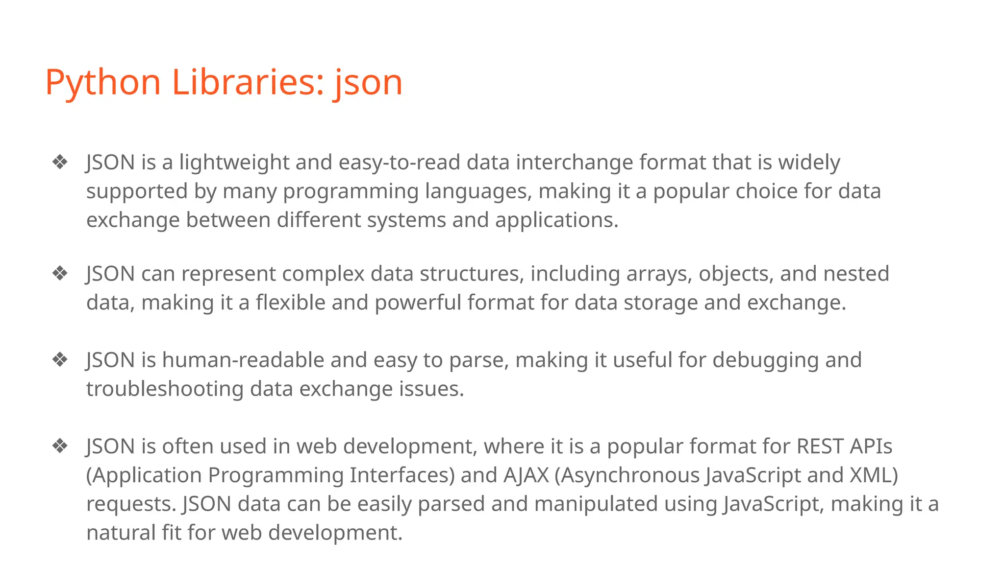 Python Libraries: json
❖ JSON is a lightweight and easy-to-read data interchange format that is widely
supported by many programming languages, making it a popular choice for data
exchange between different systems and applications.
❖ JSON can represent complex data structures, including arrays, objects, and nested
data, making it a flexible and powerful format for data storage and exchange.
❖ JSON is human-readable and easy to parse, making it useful for debugging and
troubleshooting data exchange issues.
❖ JSON is often used in web development, where it is a popular format for REST APIs
(Application Programming Interfaces) and AJAX (Asynchronous JavaScript and XML)
requests. JSON data can be easily parsed and manipulated using JavaScript, making it a
natural fit for web development.
 