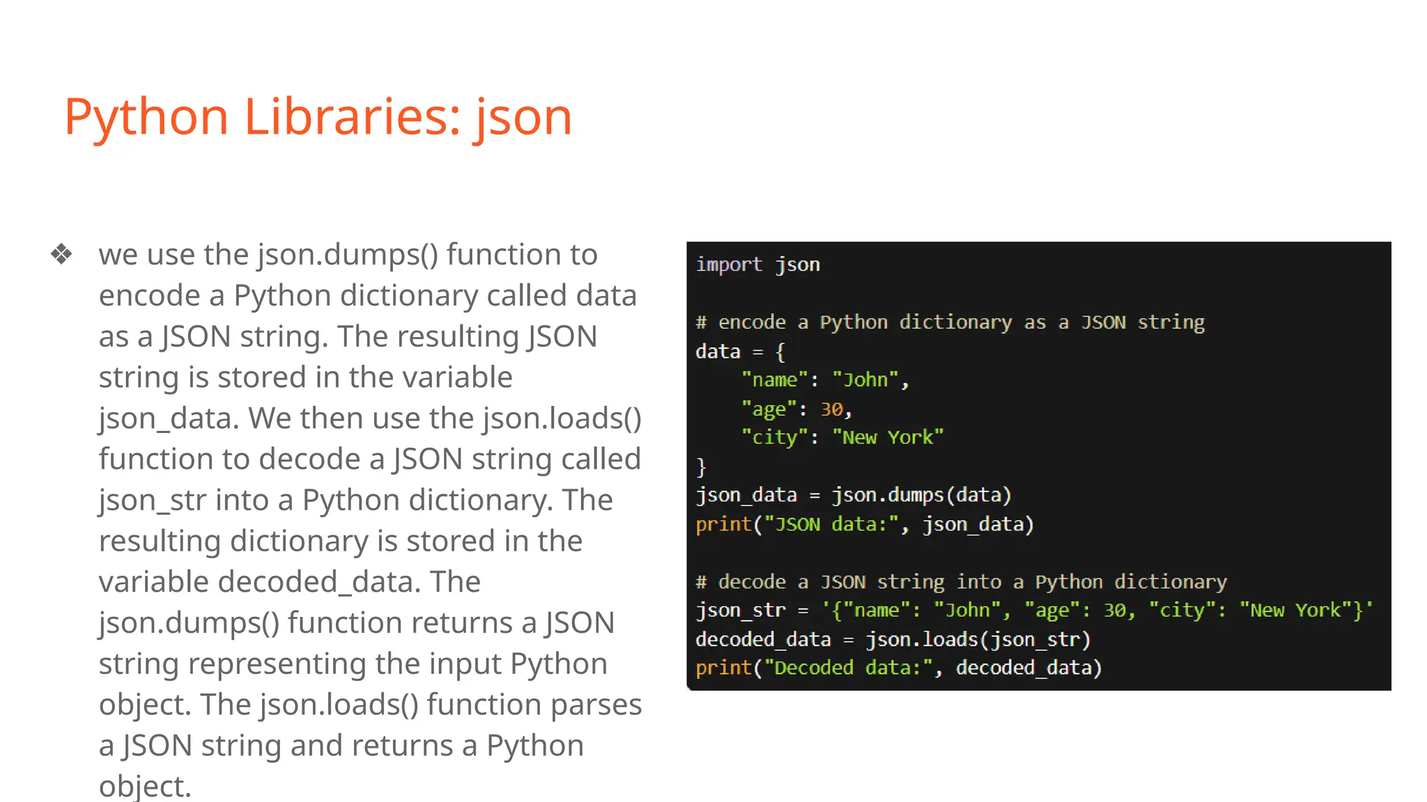 Python Libraries: json
❖ we use the json.dumps() function to
encode a Python dictionary called data
as a JSON string. The resulting JSON
string is stored in the variable
json_data. We then use the json.loads()
function to decode a JSON string called
json_str into a Python dictionary. The
resulting dictionary is stored in the
variable decoded_data. The
json.dumps() function returns a JSON
string representing the input Python
object. The json.loads() function parses
a JSON string and returns a Python
object.
 