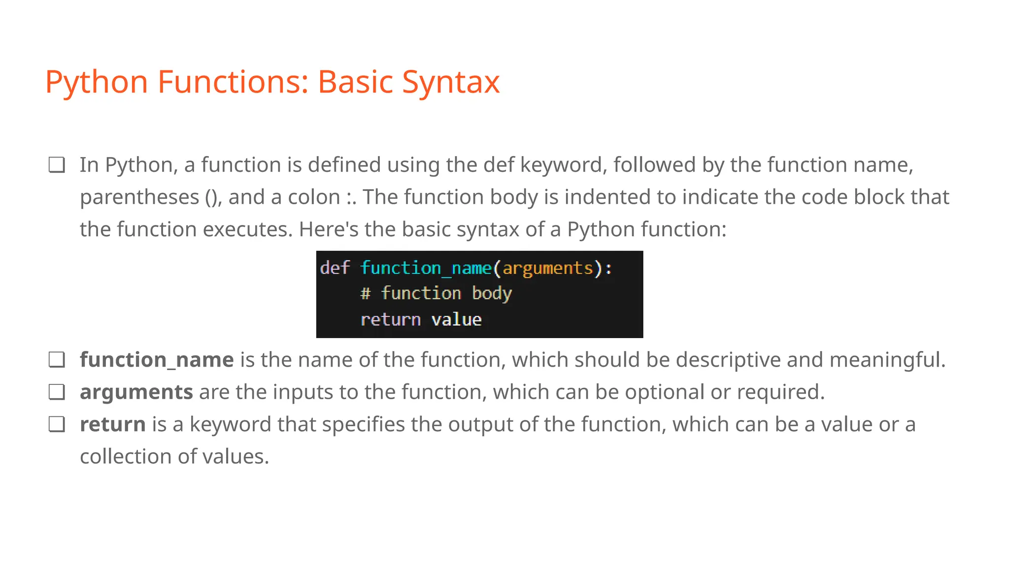 Python Functions: Basic Syntax
❏ In Python, a function is defined using the def keyword, followed by the function name,
parentheses (), and a colon :. The function body is indented to indicate the code block that
the function executes. Here's the basic syntax of a Python function:
❏ function_name is the name of the function, which should be descriptive and meaningful.
❏ arguments are the inputs to the function, which can be optional or required.
❏ return is a keyword that specifies the output of the function, which can be a value or a
collection of values.
 